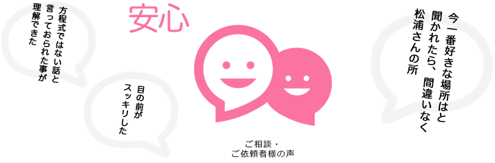 ご相談・ご依頼者様の声「方程式ではない話と言っておられた事が理解できた」「目の前がスッキリした」「今一番好きな場所はと聞かれたら、間違いなく松浦さんの所」